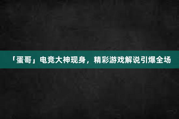 「蛋哥」电竞大神现身，精彩游戏解说引爆全场