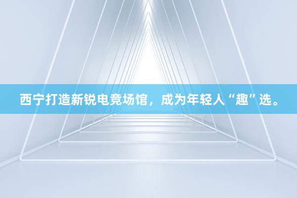 西宁打造新锐电竞场馆，成为年轻人“趣”选。