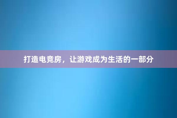 打造电竞房，让游戏成为生活的一部分