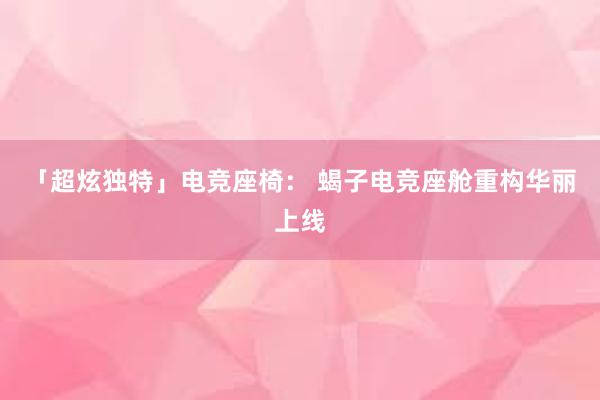 「超炫独特」电竞座椅： 蝎子电竞座舱重构华丽上线