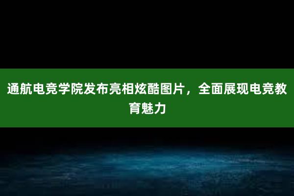 通航电竞学院发布亮相炫酷图片，全面展现电竞教育魅力