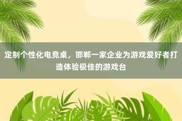 定制个性化电竞桌，邯郸一家企业为游戏爱好者打造体验极佳的游戏台