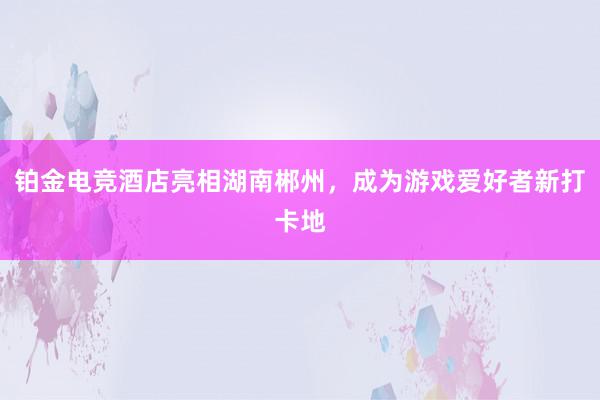 铂金电竞酒店亮相湖南郴州，成为游戏爱好者新打卡地