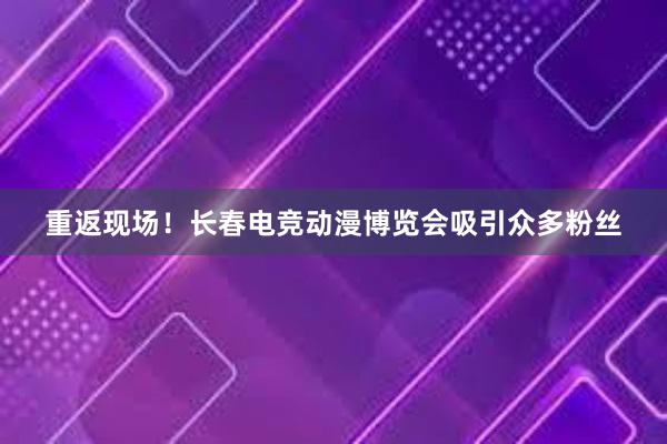 重返现场！长春电竞动漫博览会吸引众多粉丝