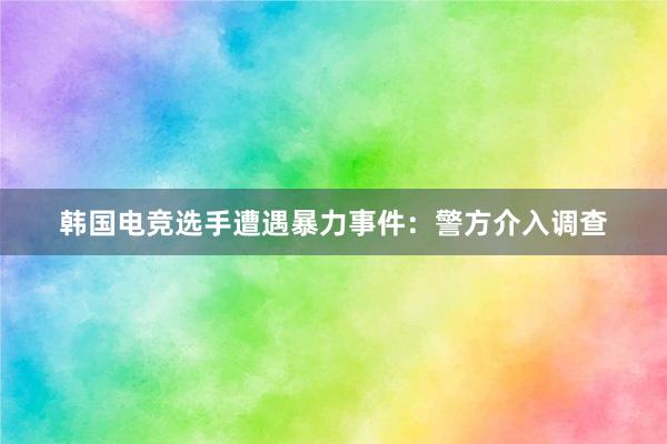 韩国电竞选手遭遇暴力事件：警方介入调查