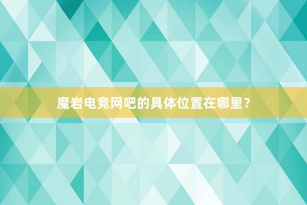 魔岩电竞网吧的具体位置在哪里？