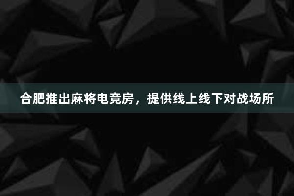 合肥推出麻将电竞房，提供线上线下对战场所